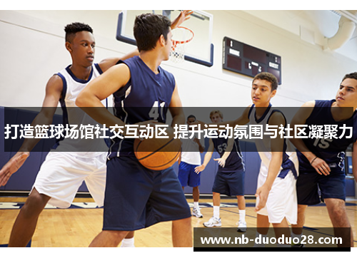 打造篮球场馆社交互动区 提升运动氛围与社区凝聚力