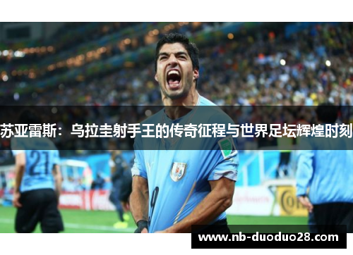 苏亚雷斯：乌拉圭射手王的传奇征程与世界足坛辉煌时刻