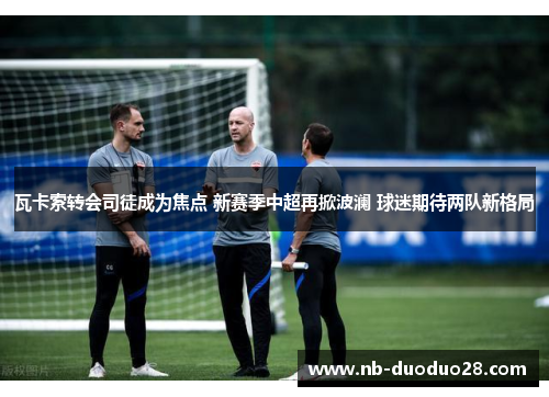 瓦卡索转会司徒成为焦点 新赛季中超再掀波澜 球迷期待两队新格局