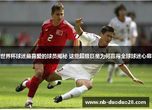 世界杯球迷最喜爱的球员揭秘 这些超级巨星为何赢得全球球迷心扉