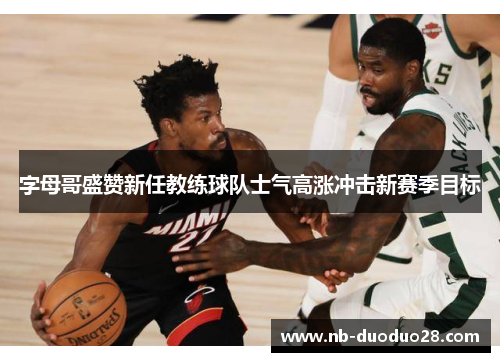字母哥盛赞新任教练球队士气高涨冲击新赛季目标 字母哥盛赞新任教练球队士气高涨冲击新赛季目标