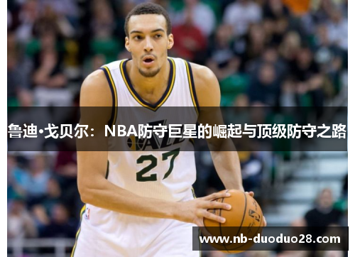 鲁迪·戈贝尔:NBA防守巨星的崛起与顶级防守之路 鲁迪·戈贝尔:NBA防守巨星的崛起与顶级防守之路
