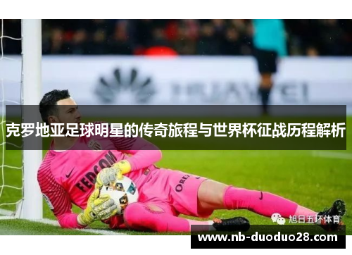 克罗地亚足球明星的传奇旅程与世界杯征战历程解析 克罗地亚足球明星的传奇旅程与世界杯征战历程解析