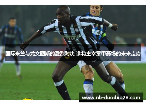国际米兰与尤文图斯的激烈对决 谁将主宰意甲赛场的未来走势
