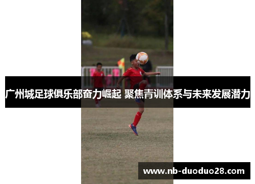 广州城足球俱乐部奋力崛起 聚焦青训体系与未来发展潜力