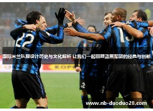 国际米兰队服设计历史与文化解析 让我们一起回顾蓝黑军团的经典与创新
