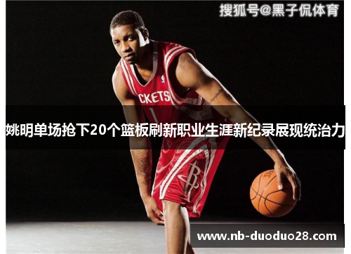姚明单场抢下20个篮板刷新职业生涯新纪录展现统治力 姚明单场抢下20个篮板刷新职业生涯新纪录展现统治力
