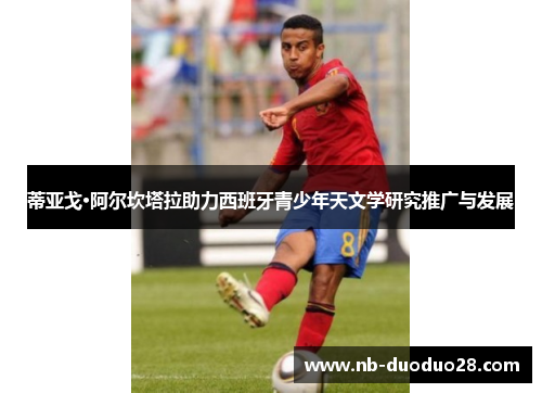 蒂亚戈·阿尔坎塔拉助力西班牙青少年天文学研究推广与发展