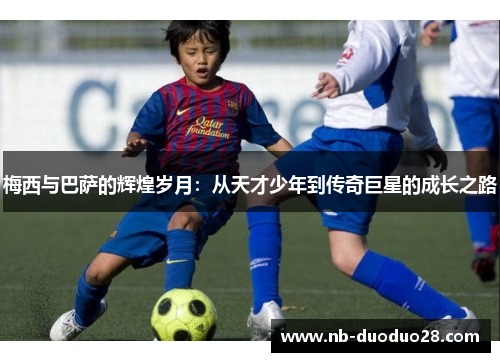 梅西与巴萨的辉煌岁月:从天才少年到传奇巨星的成长之路 梅西与巴萨的辉煌岁月:从天才少年到传奇巨星的成长之路