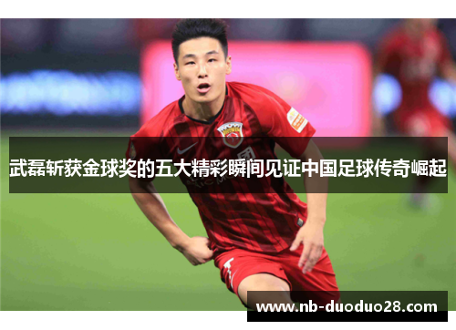 武磊斩获金球奖的五大精彩瞬间见证中国足球传奇崛起
