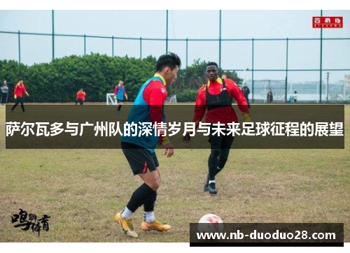 萨尔瓦多与广州队的深情岁月与未来足球征程的展望