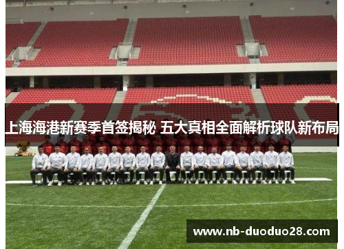 上海海港新赛季首签揭秘 五大真相全面解析球队新布局
