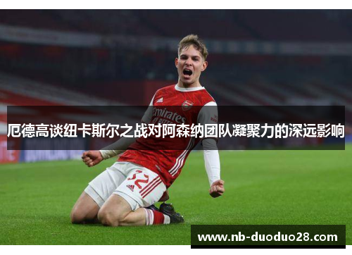 厄德高谈纽卡斯尔之战对阿森纳团队凝聚力的深远影响 厄德高谈纽卡斯尔之战对阿森纳团队凝聚力的深远影响