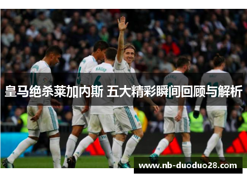 皇马绝杀莱加内斯 五大精彩瞬间回顾与解析 皇马绝杀莱加内斯 五大精彩瞬间回顾与解析