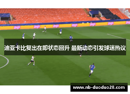 迪亚卡比复出在即状态回升 最新动态引发球迷热议