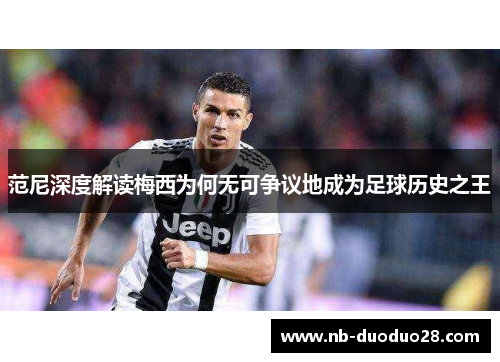 范尼深度解读梅西为何无可争议地成为足球历史之王 范尼深度解读梅西为何无可争议地成为足球历史之王