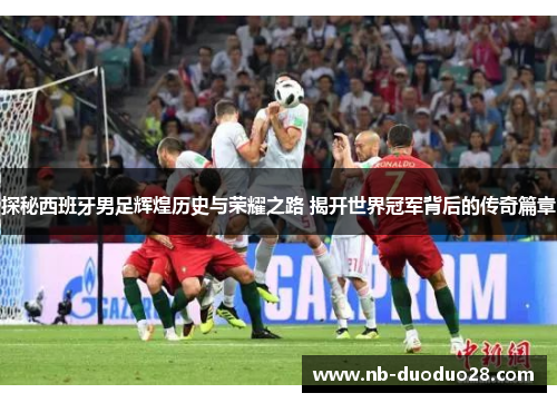 探秘西班牙男足辉煌历史与荣耀之路 揭开世界冠军背后的传奇篇章