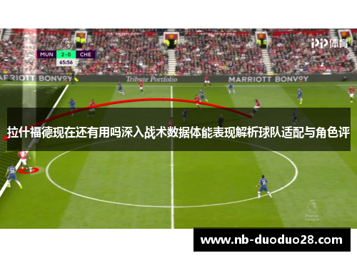 拉什福德现在还有用吗深入战术数据体能表现解析球队适配与角色评