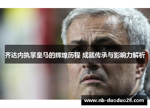 齐达内执掌皇马的辉煌历程 成就传承与影响力解析 齐达内执掌皇马的辉煌历程 成就传承与影响力解析