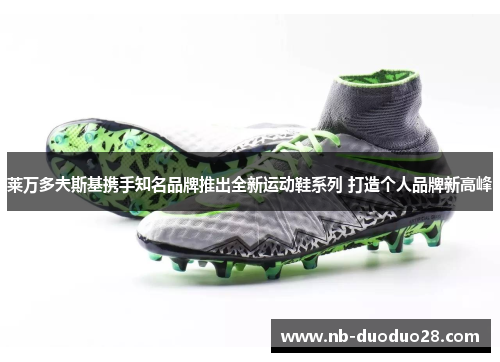 莱万多夫斯基携手知名品牌推出全新运动鞋系列 打造个人品牌新高峰 莱万多夫斯基携手知名品牌推出全新运动鞋系列 打造个人品牌新高峰