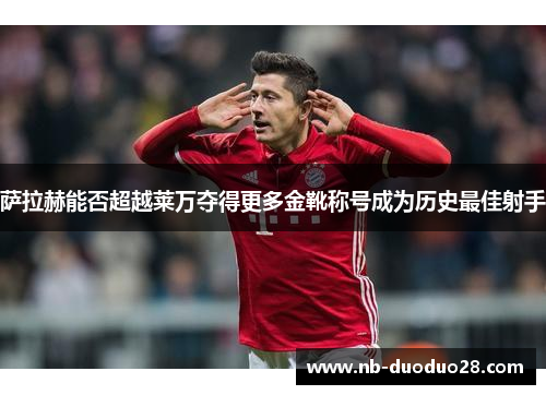萨拉赫能否超越莱万夺得更多金靴称号成为历史最佳射手 萨拉赫能否超越莱万夺得更多金靴称号成为历史最佳射手