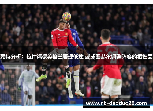 赖特分析：拉什福德英格兰表现低迷 或成图赫尔调整阵容的牺牲品