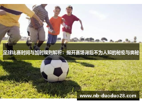 足球比赛时间与加时规则解析：揭开赛场背后不为人知的秘密与奥秘