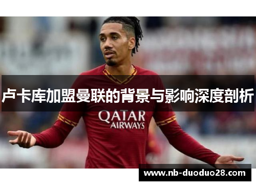 卢卡库加盟曼联的背景与影响深度剖析